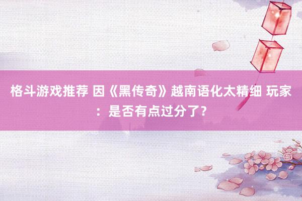 格斗游戏推荐 因《黑传奇》越南语化太精细 玩家：是否有点过分了？