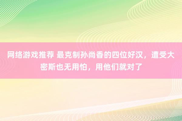 网络游戏推荐 最克制孙尚香的四位好汉，遭受大密斯也无用怕，用他们就对了