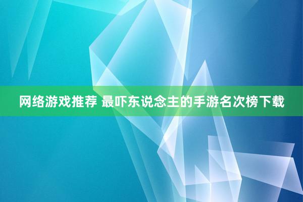 网络游戏推荐 最吓东说念主的手游名次榜下载