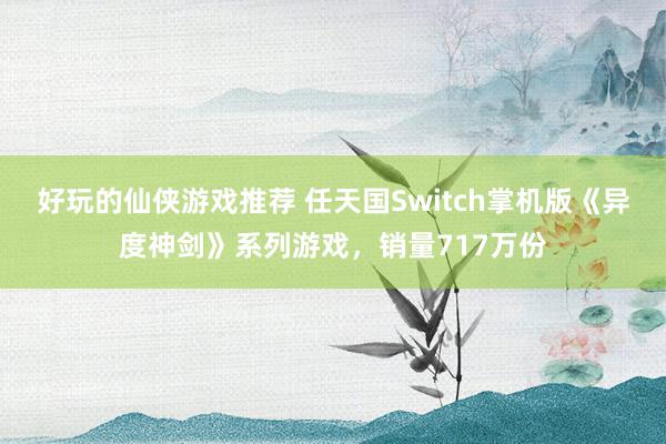 好玩的仙侠游戏推荐 任天国Switch掌机版《异度神剑》系列游戏，销量717万份