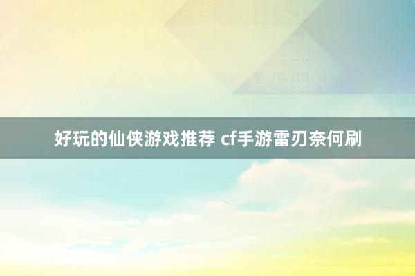 好玩的仙侠游戏推荐 cf手游雷刃奈何刷