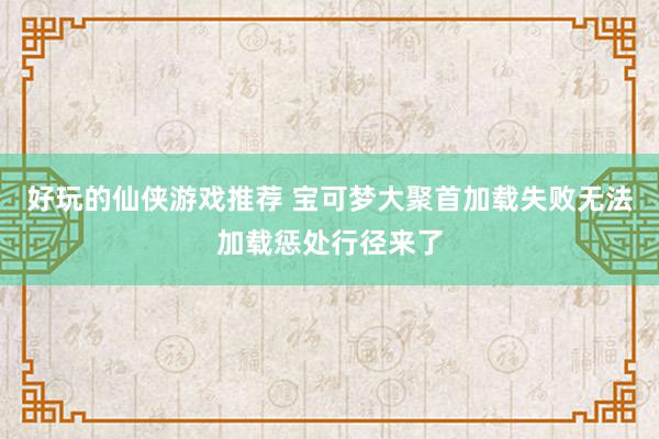 好玩的仙侠游戏推荐 宝可梦大聚首加载失败无法加载惩处行径来了