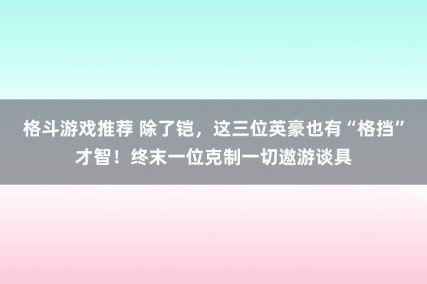 格斗游戏推荐 除了铠，这三位英豪也有“格挡”才智！终末一位克制一切遨游谈具