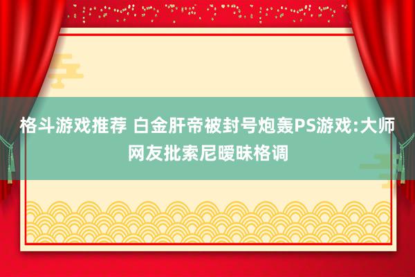 格斗游戏推荐 白金肝帝被封号炮轰PS游戏:大师网友批索尼暧昧格调