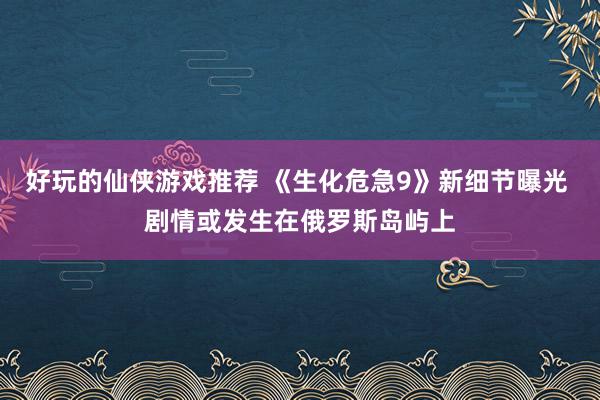 好玩的仙侠游戏推荐 《生化危急9》新细节曝光 剧情或发生在俄罗斯岛屿上