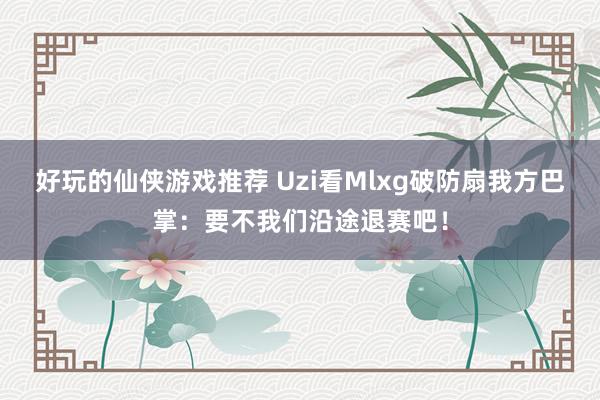 好玩的仙侠游戏推荐 Uzi看Mlxg破防扇我方巴掌：要不我们沿途退赛吧！