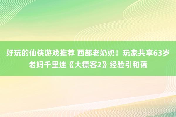 好玩的仙侠游戏推荐 西部老奶奶！玩家共享63岁老妈千里迷《大镖客2》经验引和蔼