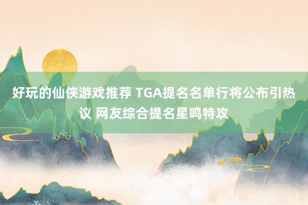 好玩的仙侠游戏推荐 TGA提名名单行将公布引热议 网友综合提名星鸣特攻