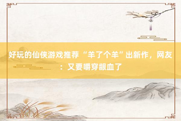 好玩的仙侠游戏推荐 “羊了个羊”出新作，网友：又要嚼穿龈血了