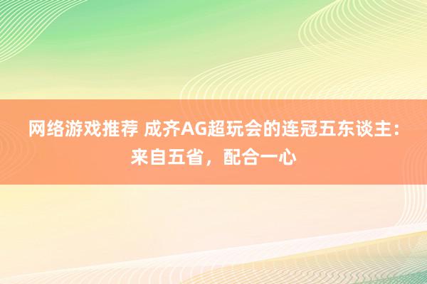 网络游戏推荐 成齐AG超玩会的连冠五东谈主：来自五省，配合一心