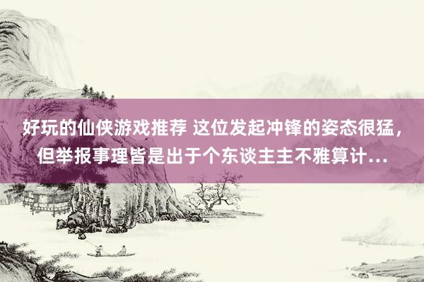 好玩的仙侠游戏推荐 这位发起冲锋的姿态很猛，但举报事理皆是出于个东谈主主不雅算计…