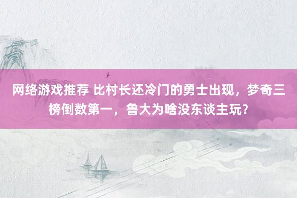 网络游戏推荐 比村长还冷门的勇士出现，梦奇三榜倒数第一，鲁大为啥没东谈主玩？