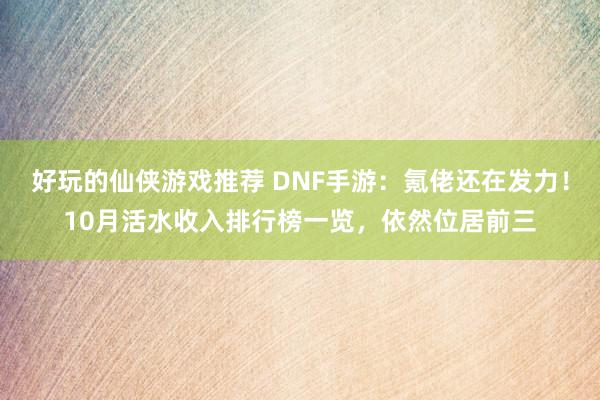 好玩的仙侠游戏推荐 DNF手游：氪佬还在发力！10月活水收入排行榜一览，依然位居前三