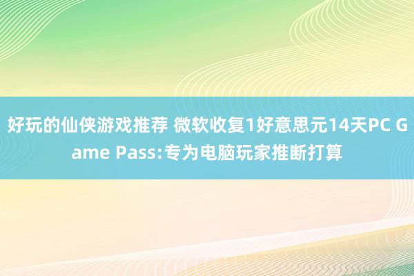 好玩的仙侠游戏推荐 微软收复1好意思元14天PC Game Pass:专为电脑玩家推断打算