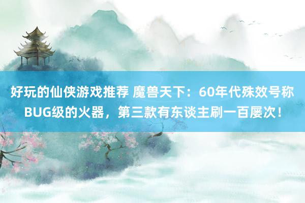 好玩的仙侠游戏推荐 魔兽天下：60年代殊效号称BUG级的火器，第三款有东谈主刷一百屡次！