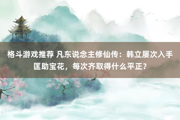 格斗游戏推荐 凡东说念主修仙传：韩立屡次入手匡助宝花，每次齐取得什么平正？