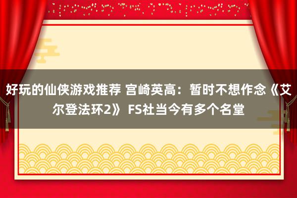 好玩的仙侠游戏推荐 宫崎英高：暂时不想作念《艾尔登法环2》 FS社当今有多个名堂