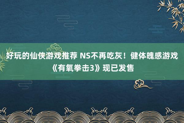 好玩的仙侠游戏推荐 NS不再吃灰！健体魄感游戏《有氧拳击3》现已发售