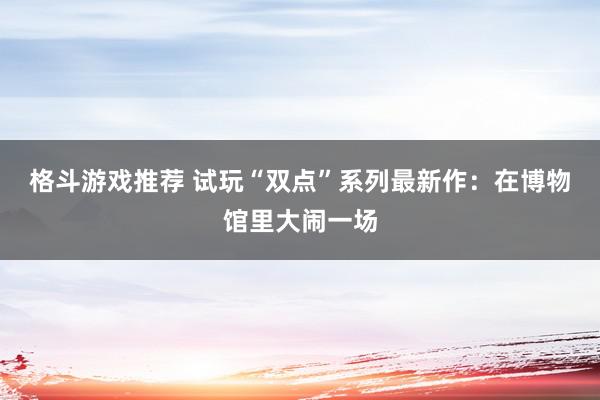 格斗游戏推荐 试玩“双点”系列最新作：在博物馆里大闹一场