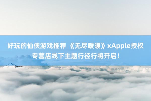 好玩的仙侠游戏推荐 《无尽暖暖》xApple授权专营店线下主题行径行将开启！