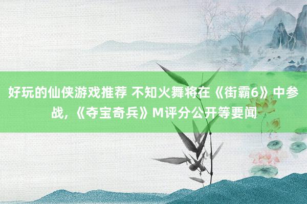 好玩的仙侠游戏推荐 不知火舞将在《街霸6》中参战, 《夺宝奇兵》M评分公开等要闻