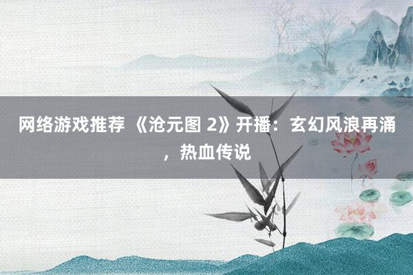 网络游戏推荐 《沧元图 2》开播：玄幻风浪再涌，热血传说