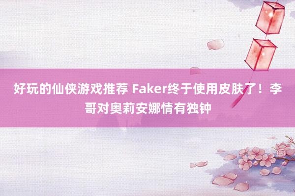 好玩的仙侠游戏推荐 Faker终于使用皮肤了！李哥对奥莉安娜情有独钟