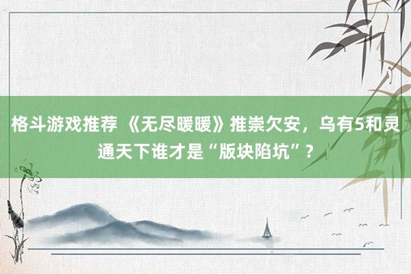 格斗游戏推荐 《无尽暖暖》推崇欠安，乌有5和灵通天下谁才是“版块陷坑”？