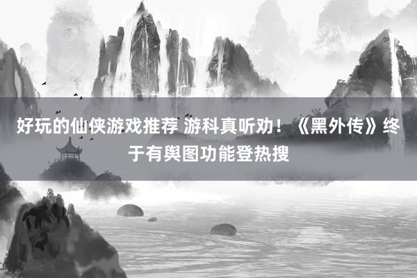 好玩的仙侠游戏推荐 游科真听劝！《黑外传》终于有舆图功能登热搜