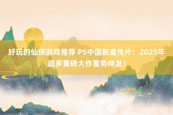 好玩的仙侠游戏推荐 PS中国新宣传片：2025年超多重磅大作蓄势待发！