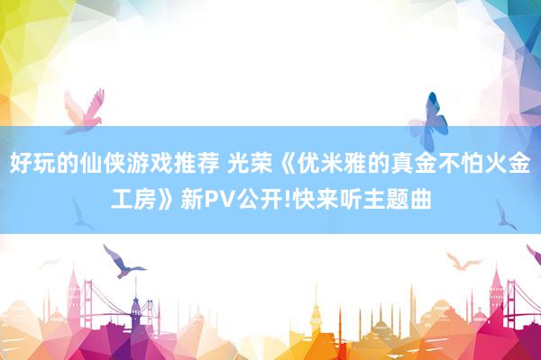 好玩的仙侠游戏推荐 光荣《优米雅的真金不怕火金工房》新PV公开!快来听主题曲