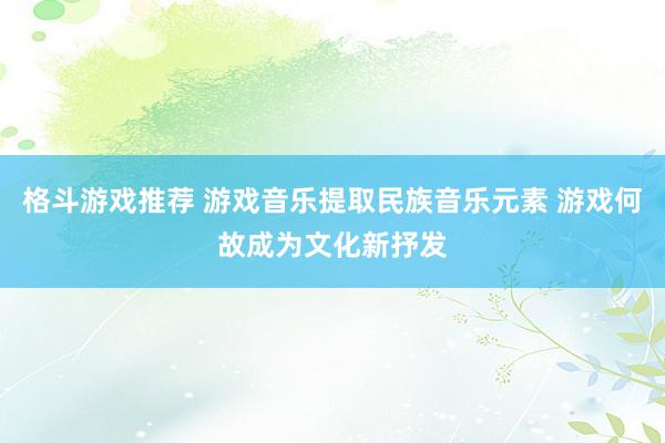 格斗游戏推荐 游戏音乐提取民族音乐元素 游戏何故成为文化新抒发