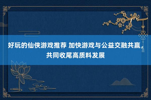 好玩的仙侠游戏推荐 加快游戏与公益交融共赢，共同收尾高质料发展