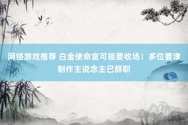 网络游戏推荐 白金使命室可能要收场！多位要津制作主说念主已辞职