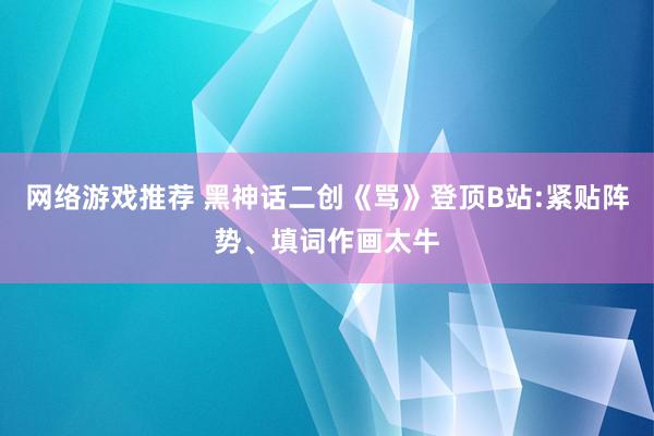 网络游戏推荐 黑神话二创《骂》登顶B站:紧贴阵势、填词作画太牛