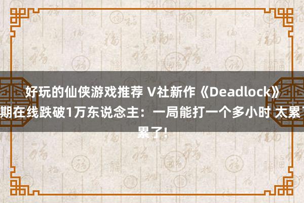 好玩的仙侠游戏推荐 V社新作《Deadlock》同期在线跌破1万东说念主：一局能打一个多小时 太累了!