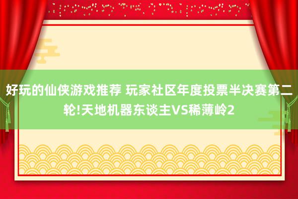 好玩的仙侠游戏推荐 玩家社区年度投票半决赛第二轮!天地机器东谈主VS稀薄岭2