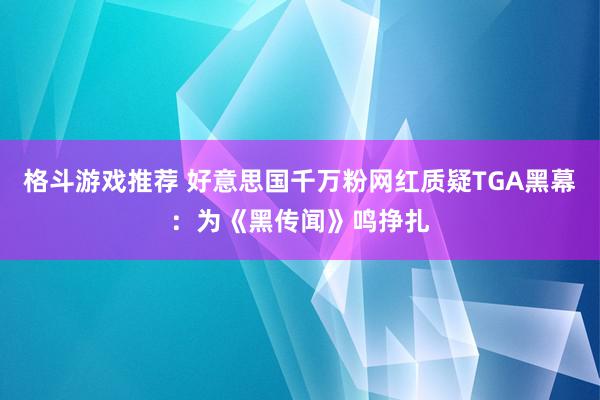 格斗游戏推荐 好意思国千万粉网红质疑TGA黑幕：为《黑传闻》鸣挣扎