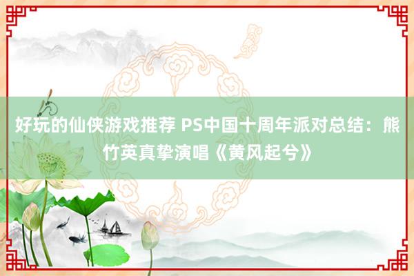 好玩的仙侠游戏推荐 PS中国十周年派对总结：熊竹英真挚演唱《黄风起兮》