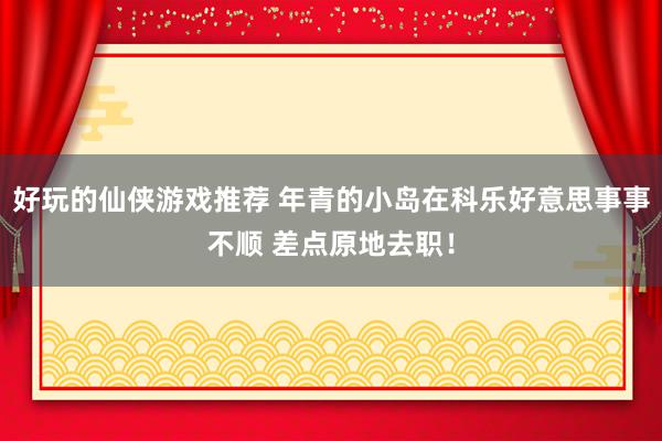 好玩的仙侠游戏推荐 年青的小岛在科乐好意思事事不顺 差点原地去职！