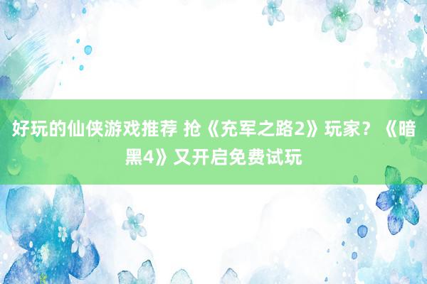 好玩的仙侠游戏推荐 抢《充军之路2》玩家？《暗黑4》又开启免费试玩