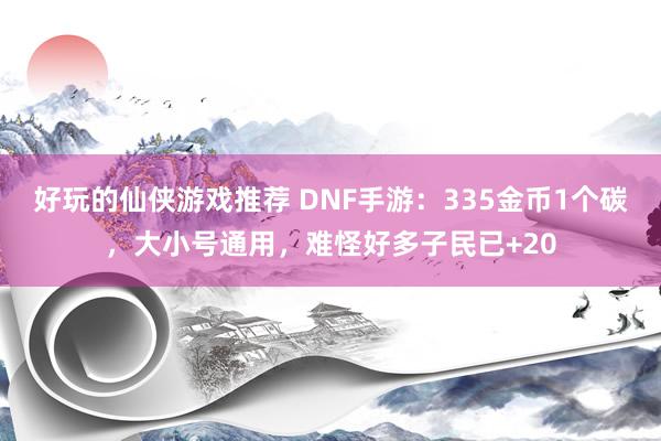 好玩的仙侠游戏推荐 DNF手游：335金币1个碳，大小号通用，难怪好多子民已+20