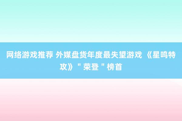 网络游戏推荐 外媒盘货年度最失望游戏 《星鸣特攻》＂荣登＂榜首