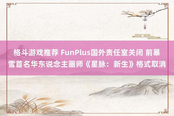 格斗游戏推荐 FunPlus国外责任室关闭 前暴雪首名华东说念主画师《星脉：新生》格式取消