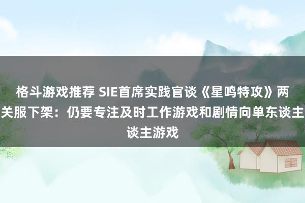 格斗游戏推荐 SIE首席实践官谈《星鸣特攻》两周就关服下架：仍要专注及时工作游戏和剧情向单东谈主游戏