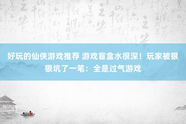 好玩的仙侠游戏推荐 游戏盲盒水很深！玩家被狠狠坑了一笔：全是过气游戏