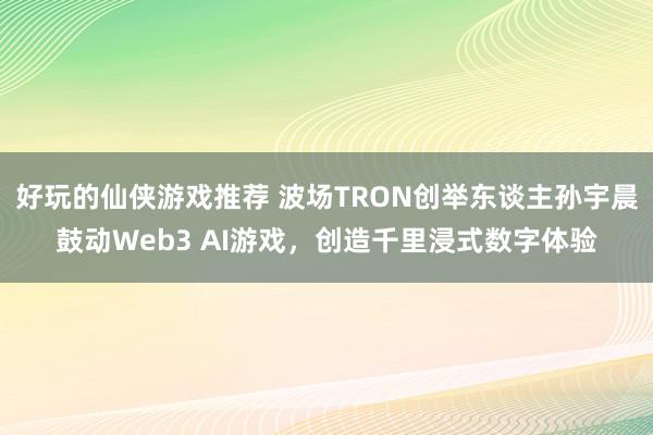 好玩的仙侠游戏推荐 波场TRON创举东谈主孙宇晨鼓动Web3 AI游戏，创造千里浸式数字体验