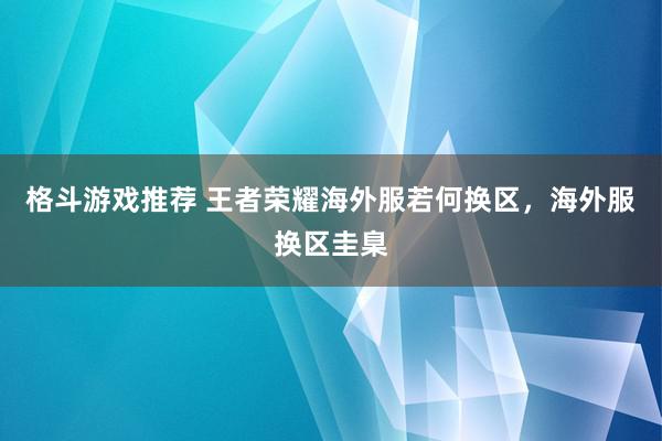 格斗游戏推荐 王者荣耀海外服若何换区，海外服换区圭臬