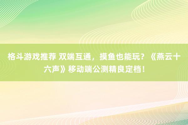 格斗游戏推荐 双端互通，摸鱼也能玩？《燕云十六声》移动端公测精良定档！