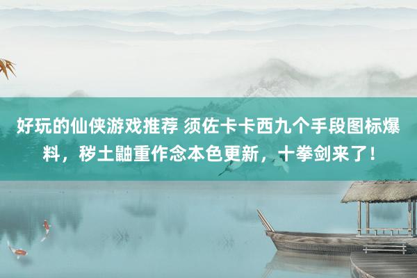 好玩的仙侠游戏推荐 须佐卡卡西九个手段图标爆料，秽土鼬重作念本色更新，十拳剑来了！